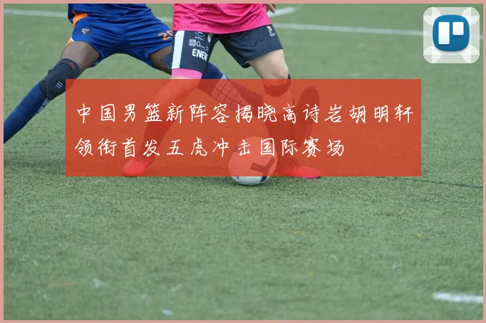中国男篮新阵容揭晓高诗岩胡明轩领衔首发五虎冲击国际赛场