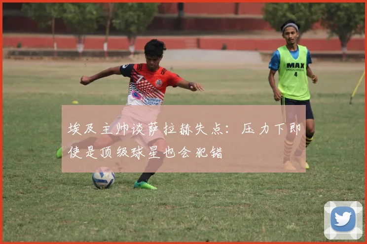 埃及主帅谈萨拉赫失点：压力下即使是顶级球星也会犯错
