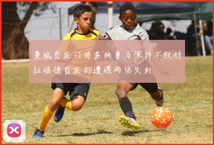 曼城首发门将多纳鲁马保持不败特拉福德首发却遭遇两场失利