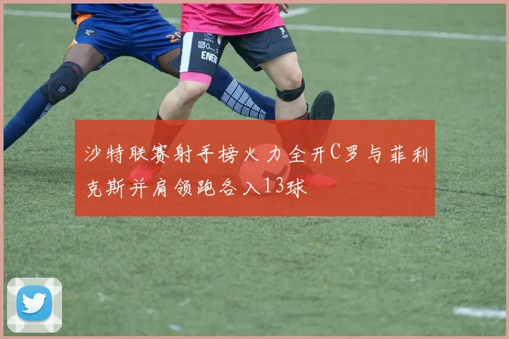 沙特联赛射手榜火力全开C罗与菲利克斯并肩领跑各入13球