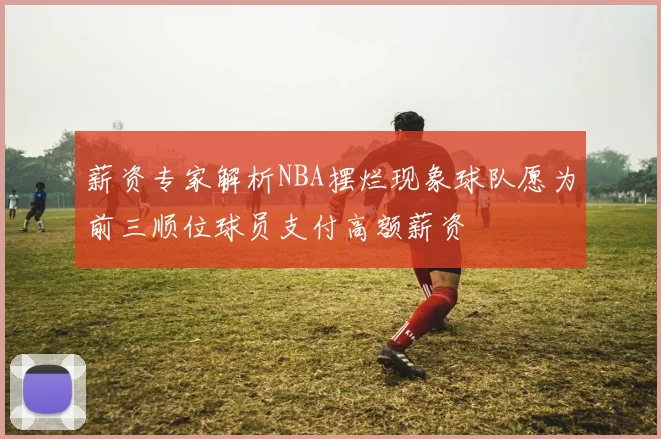 薪资专家解析NBA摆烂现象球队愿为前三顺位球员支付高额薪资