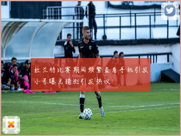 杜兰特比赛期间频繁查看手机引发小号曝光猜测引发热议