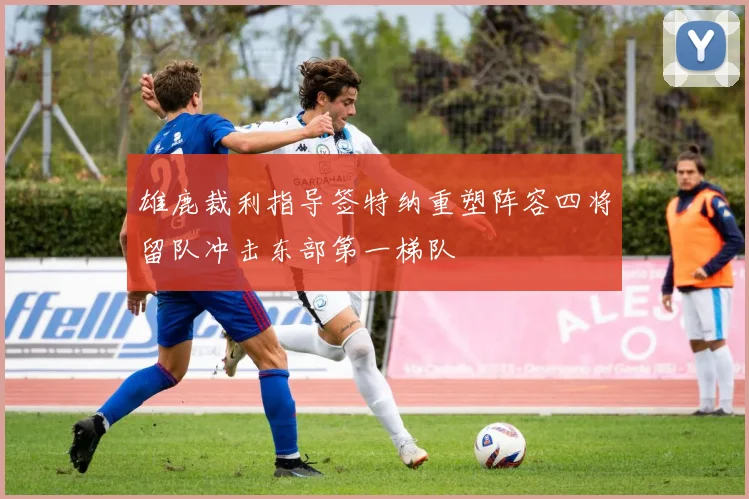 雄鹿裁利指导签特纳重塑阵容四将留队冲击东部第一梯队