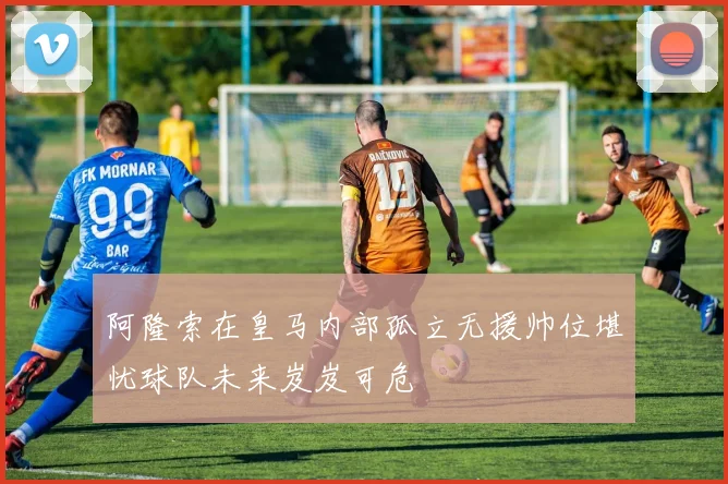 阿隆索在皇马内部孤立无援帅位堪忧球队未来岌岌可危