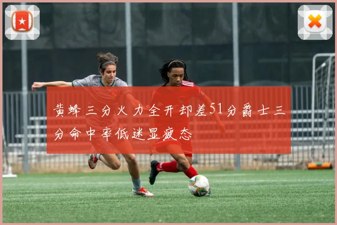 黄蜂三分火力全开却差51分爵士三分命中率低迷显疲态