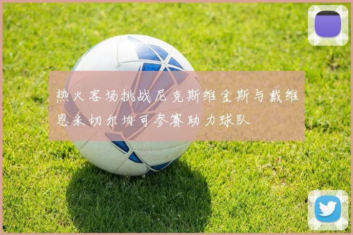 热火客场挑战尼克斯维金斯与戴维恩米切尔均可参赛助力球队