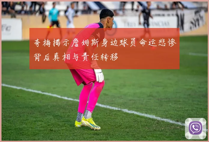夸梅揭示詹姆斯身边球员命运悲惨背后真相与责任转移