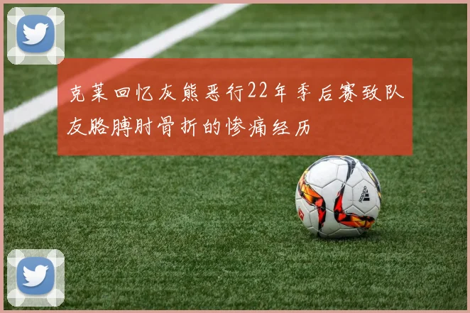 克莱回忆灰熊恶行22年季后赛致队友胳膊肘骨折的惨痛经历
