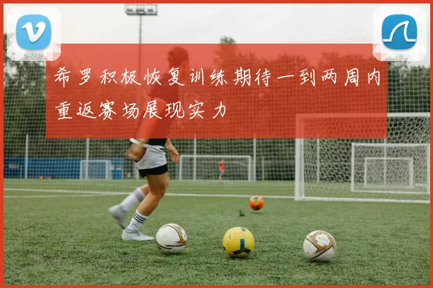 希罗积极恢复训练期待一到两周内重返赛场展现实力