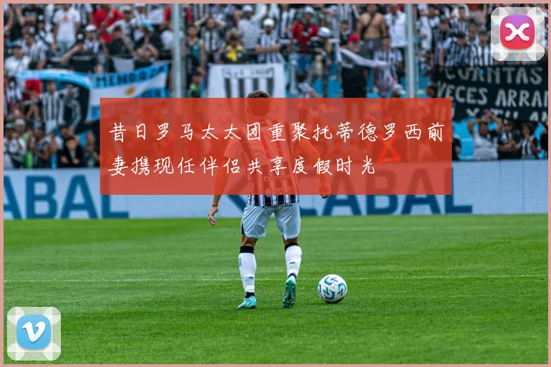 昔日罗马太太团重聚托蒂德罗西前妻携现任伴侣共享度假时光