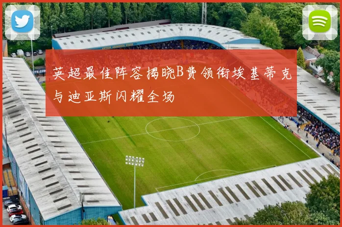 英超最佳阵容揭晓B费领衔埃基蒂克与迪亚斯闪耀全场