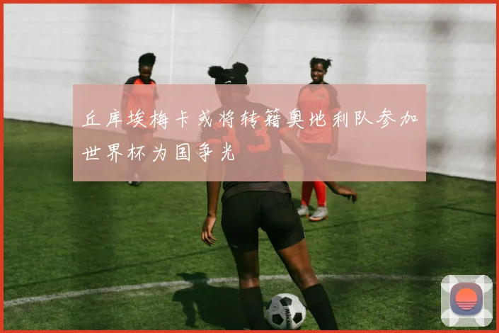 丘库埃梅卡或将转籍奥地利队参加世界杯为国争光