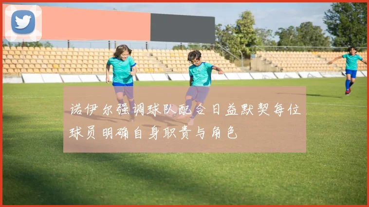 诺伊尔强调球队配合日益默契每位球员明确自身职责与角色