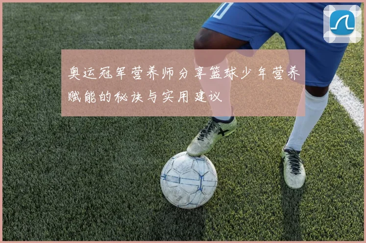 奥运冠军营养师分享篮球少年营养赋能的秘诀与实用建议