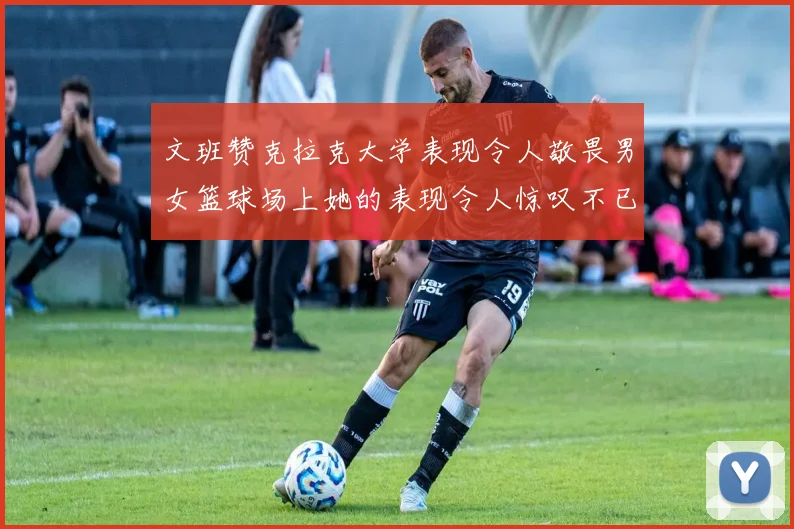 文班赞克拉克大学表现令人敬畏男女篮球场上她的表现令人惊叹不已