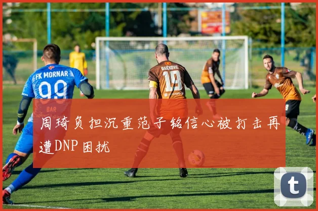 周琦负担沉重范子铭信心被打击再遭DNP困扰