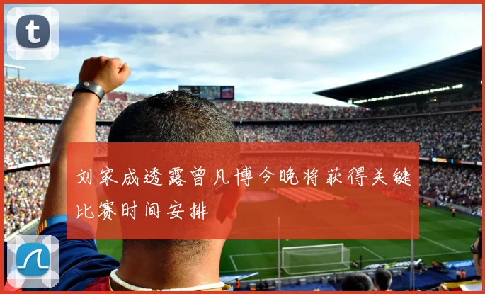 刘家成透露曾凡博今晚将获得关键比赛时间安排