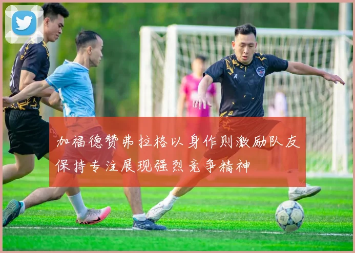 加福德赞弗拉格以身作则激励队友保持专注展现强烈竞争精神
