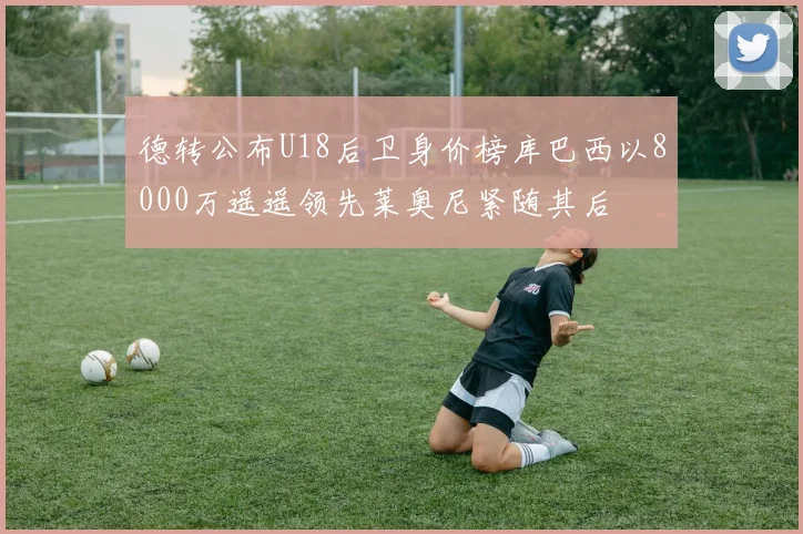 德转公布U18后卫身价榜库巴西以8000万遥遥领先莱奥尼紧随其后