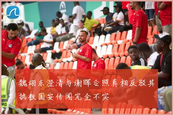 魏翊东澄清与谢晖合照真相反驳其执教国安传闻完全不实