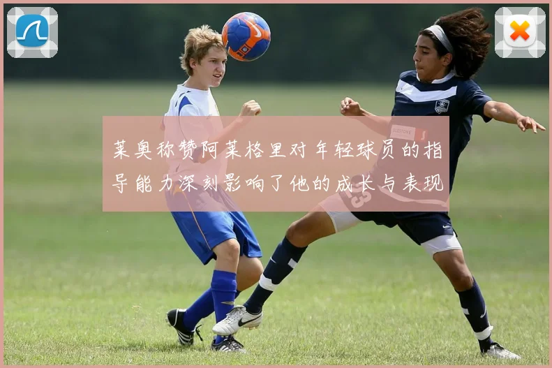 莱奥称赞阿莱格里对年轻球员的指导能力深刻影响了他的成长与表现