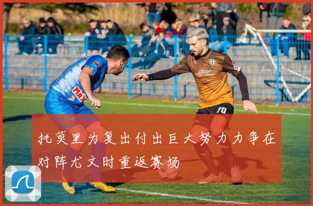 托莫里为复出付出巨大努力力争在对阵尤文时重返赛场
