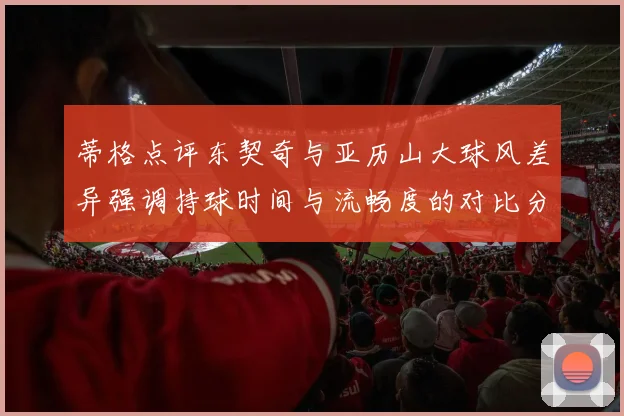 蒂格点评东契奇与亚历山大球风差异强调持球时间与流畅度的对比分析