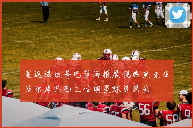 重返诺坎普巴萨海报展现弗里克亚马尔库巴西三位明星球员风采