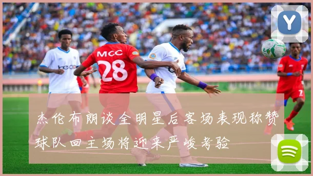 杰伦布朗谈全明星后客场表现称赞球队回主场将迎来严峻考验