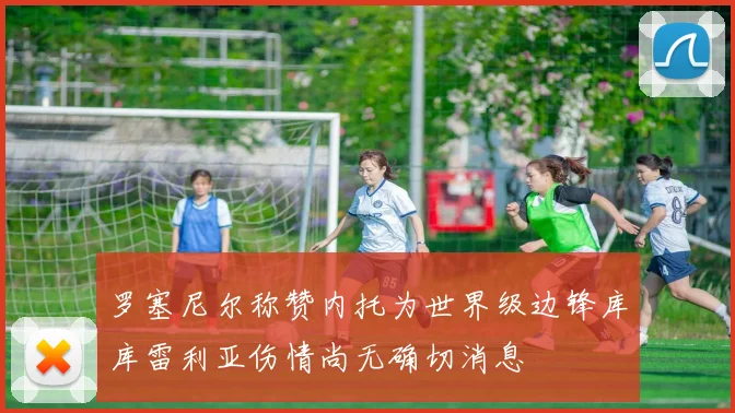 罗塞尼尔称赞内托为世界级边锋库库雷利亚伤情尚无确切消息