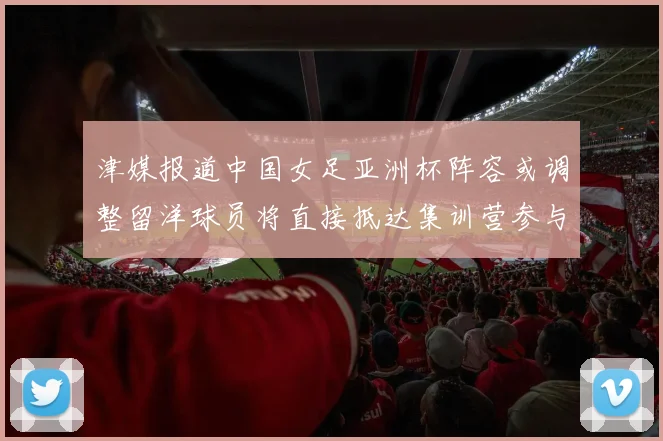 津媒报道中国女足亚洲杯阵容或调整留洋球员将直接抵达集训营参与备战