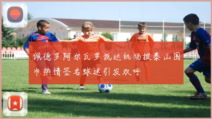 佩德罗阿尔瓦罗抵达机场披泰山围巾热情签名球迷引发欢呼