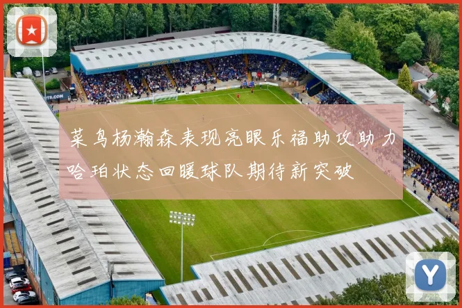 菜鸟杨瀚森表现亮眼乐福助攻助力哈珀状态回暖球队期待新突破