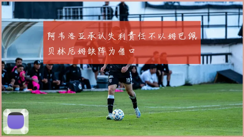 阿韦洛亚承认失利责任不以姆巴佩贝林厄姆缺阵为借口