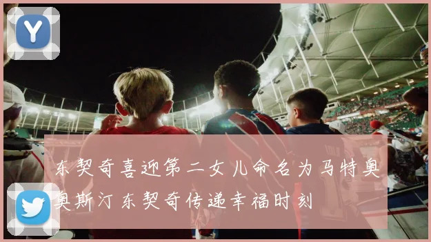 东契奇喜迎第二女儿命名为马特奥奥斯汀东契奇传递幸福时刻