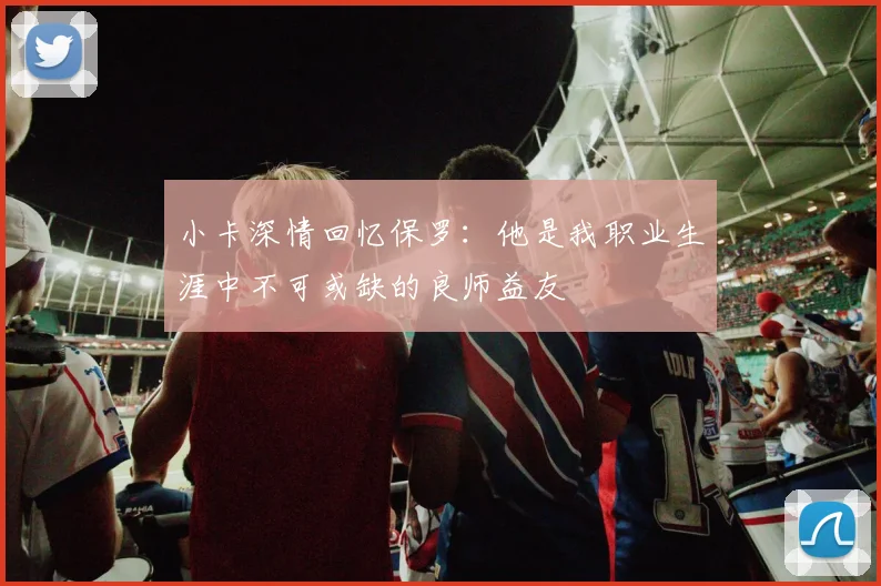 小卡深情回忆保罗：他是我职业生涯中不可或缺的良师益友