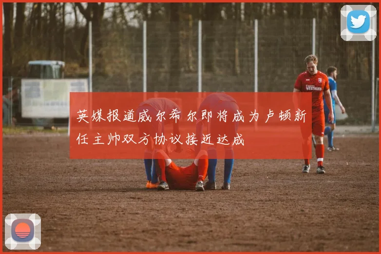 英媒报道威尔希尔即将成为卢顿新任主帅双方协议接近达成