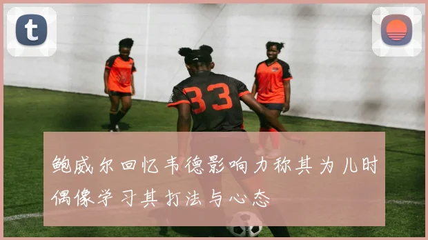 鲍威尔回忆韦德影响力称其为儿时偶像学习其打法与心态