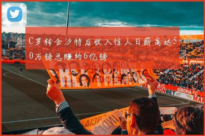 C罗转会沙特后收入惊人日薪高达50万镑总赚约6亿镑