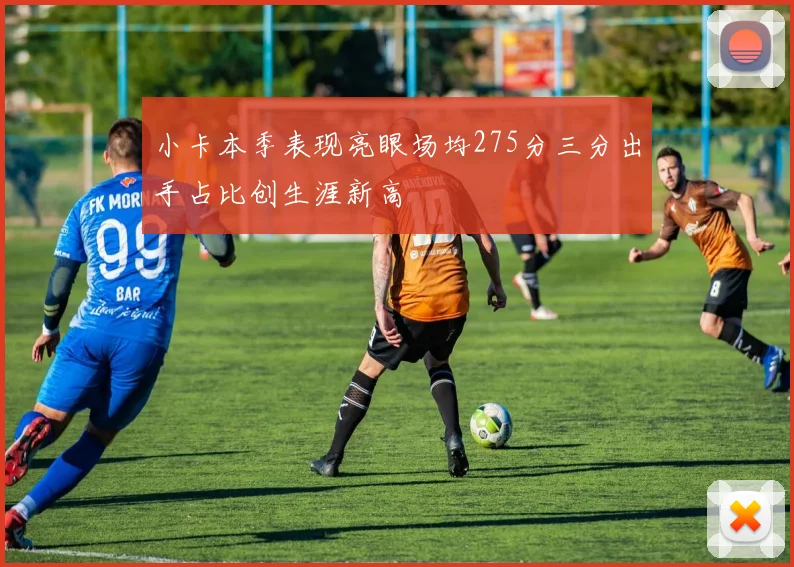小卡本季表现亮眼场均275分三分出手占比创生涯新高
