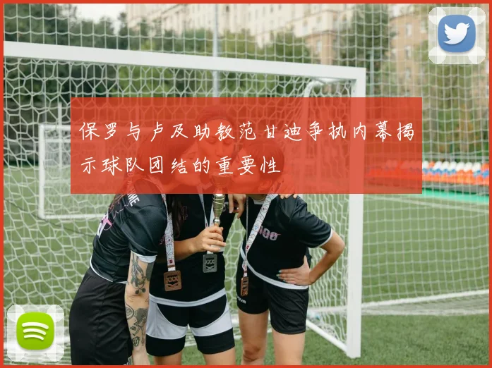 保罗与卢及助教范甘迪争执内幕揭示球队团结的重要性