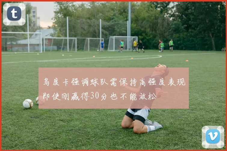 乌度卡强调球队需保持高强度表现即使刚赢得30分也不能放松